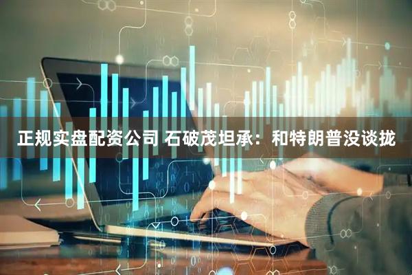 正规实盘配资公司 石破茂坦承：和特朗普没谈拢