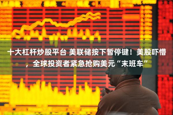 十大杠杆炒股平台 美联储按下暂停键！美股吓懵，全球投资者紧急抢购美元“末班车”