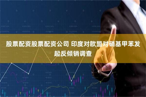 股票配资股票配资公司 印度对欧盟对硝基甲苯发起反倾销调查