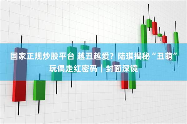 国家正规炒股平台 越丑越爱？陆琪揭秘“丑萌”玩偶走红密码｜封面深镜
