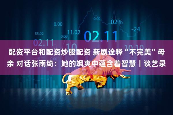 配资平台和配资炒股配资 新剧诠释“不完美”母亲 对话张雨绮：她的飒爽中蕴含着智慧｜谈艺录