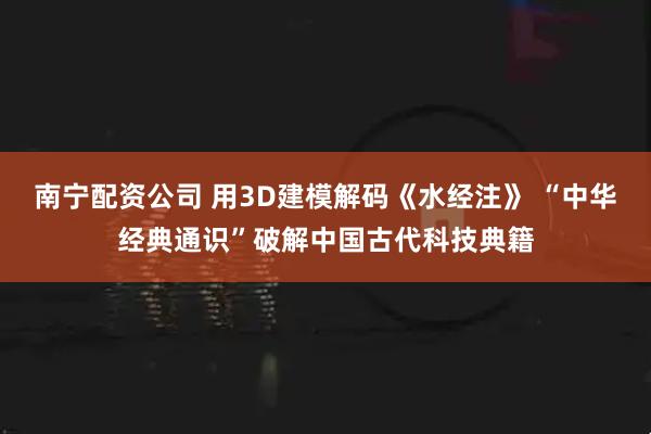 南宁配资公司 用3D建模解码《水经注》 “中华经典通识”破解中国古代科技典籍