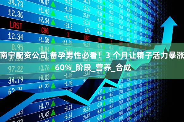 南宁配资公司 备孕男性必看！3 个月让精子活力暴涨 60%_阶段_营养_合成