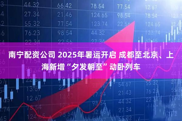 南宁配资公司 2025年暑运开启 成都至北京、上海新增“夕发朝至”动卧列车