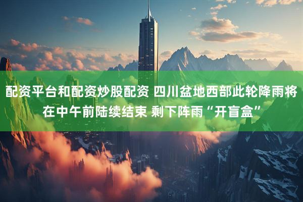 配资平台和配资炒股配资 四川盆地西部此轮降雨将在中午前陆续结束 剩下阵雨“开盲盒”