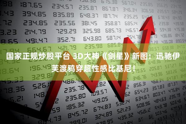 国家正规炒股平台 3D大神《剑星》新图：迅驰伊芙渡鸦穿超性感比基尼！
