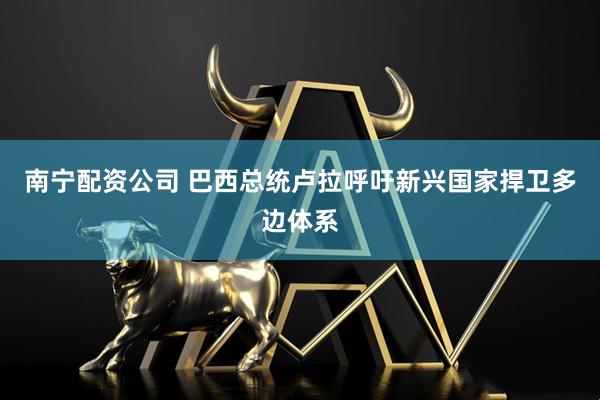 南宁配资公司 巴西总统卢拉呼吁新兴国家捍卫多边体系