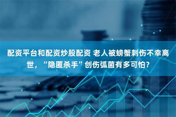 配资平台和配资炒股配资 老人被螃蟹刺伤不幸离世，“隐匿杀手”创伤弧菌有多可怕？