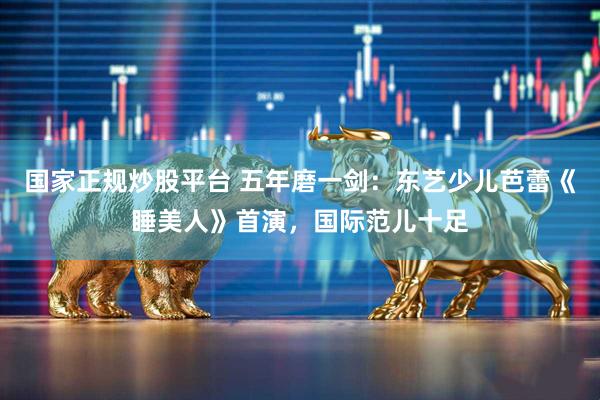 国家正规炒股平台 五年磨一剑：东艺少儿芭蕾《睡美人》首演，国际范儿十足