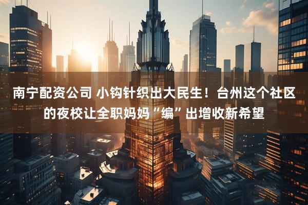 南宁配资公司 小钩针织出大民生！台州这个社区的夜校让全职妈妈“编”出增收新希望