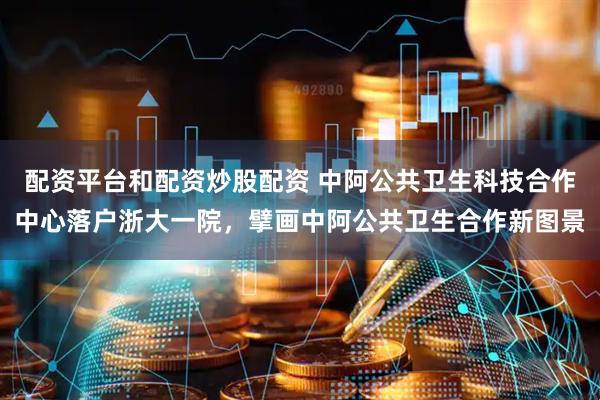 配资平台和配资炒股配资 中阿公共卫生科技合作中心落户浙大一院，擘画中阿公共卫生合作新图景