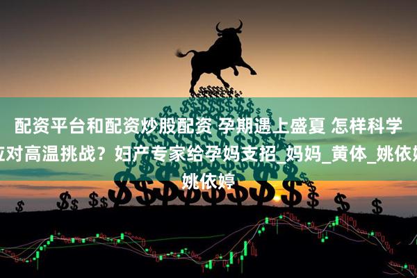 配资平台和配资炒股配资 孕期遇上盛夏 怎样科学应对高温挑战？妇产专家给孕妈支招_妈妈_黄体_姚依婷
