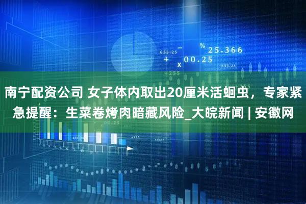 南宁配资公司 女子体内取出20厘米活蛔虫，专家紧急提醒：生菜卷烤肉暗藏风险_大皖新闻 | 安徽网