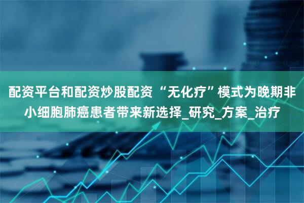 配资平台和配资炒股配资 “无化疗”模式为晚期非小细胞肺癌患者带来新选择_研究_方案_治疗