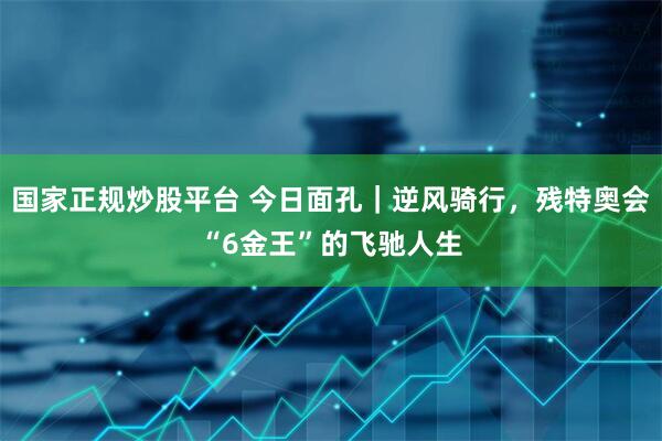 国家正规炒股平台 今日面孔｜逆风骑行，残特奥会“6金王”的飞驰人生