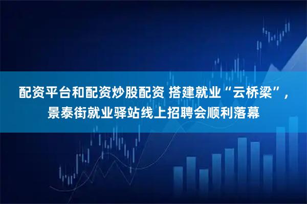 配资平台和配资炒股配资 搭建就业“云桥梁”，景泰街就业驿站线上招聘会顺利落幕