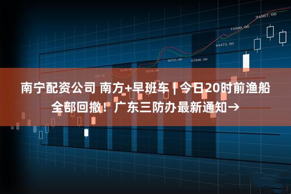 南宁配资公司 南方+早班车 | 今日20时前渔船全部回撤！广东三防办最新通知→