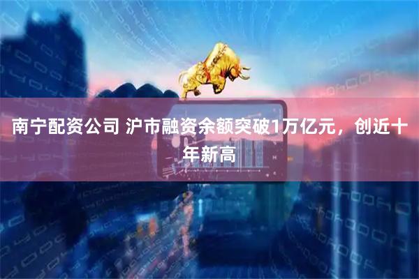 南宁配资公司 沪市融资余额突破1万亿元，创近十年新高