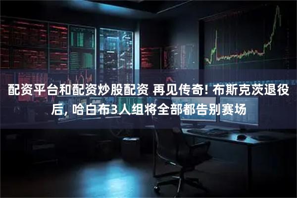 配资平台和配资炒股配资 再见传奇! 布斯克茨退役后, 哈白布3人组将全部都告别赛场