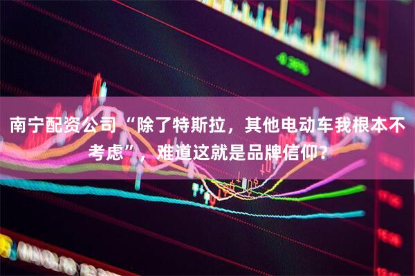 南宁配资公司 “除了特斯拉，其他电动车我根本不考虑”，难道这就是品牌信仰？