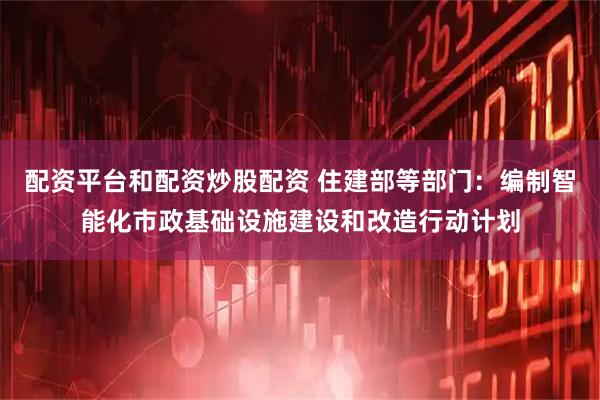 配资平台和配资炒股配资 住建部等部门:编制智能化市政基础设施建设和改造行动计划