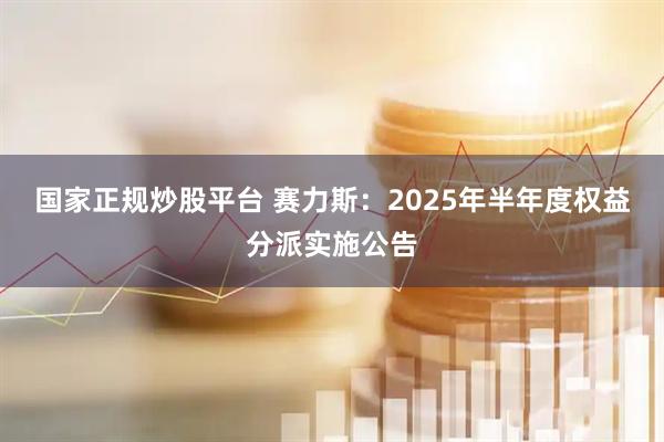 国家正规炒股平台 赛力斯：2025年半年度权益分派实施公告