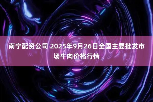 南宁配资公司 2025年9月26日全国主要批发市场牛肉价格行情