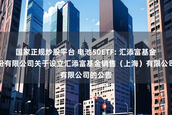 国家正规炒股平台 电池50ETF: 汇添富基金管理股份有限公司关于设立汇添富基金销售（上海）有限公司的公告