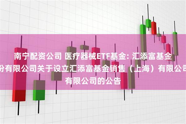 南宁配资公司 医疗器械ETF基金: 汇添富基金管理股份有限公司关于设立汇添富基金销售（上海）有限公司的公告