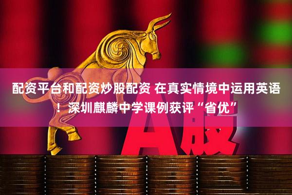 配资平台和配资炒股配资 在真实情境中运用英语！深圳麒麟中学课例获评“省优”