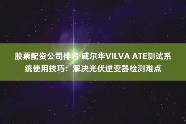 股票配资公司排名 威尔华VILVA ATE测试系统使用技巧:解决光伏逆变器检测难点