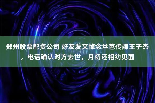 郑州股票配资公司 好友发文悼念丝芭传媒王子杰，电话确认对方去世，月初还相约见面