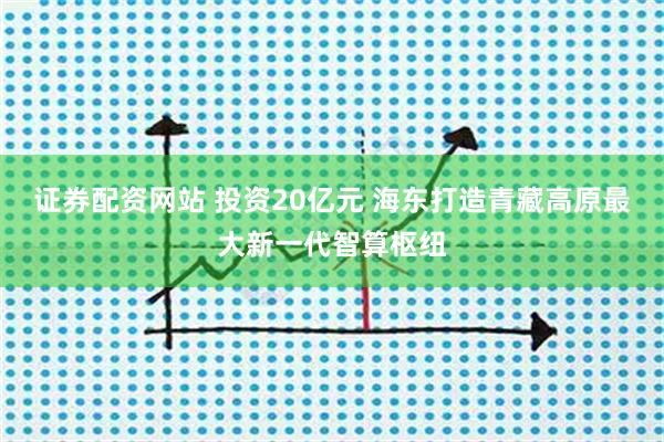 证券配资网站 投资20亿元 海东打造青藏高原最大新一代智算枢纽