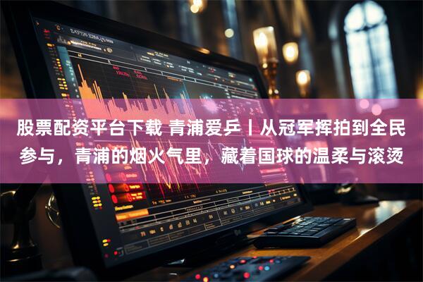 股票配资平台下载 青浦爱乒丨从冠军挥拍到全民参与，青浦的烟火气里，藏着国球的温柔与滚烫
