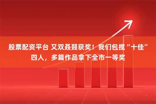 股票配资平台 又双叒叕获奖！我们包揽“十佳”四人，多篇作品拿下全市一等奖