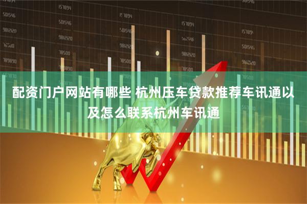 配资门户网站有哪些 杭州压车贷款推荐车讯通以及怎么联系杭州车讯通