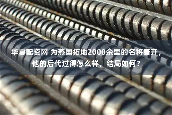 华夏配资网 为燕国拓地2000余里的名将秦开，他的后代过得怎么样，结局如何？