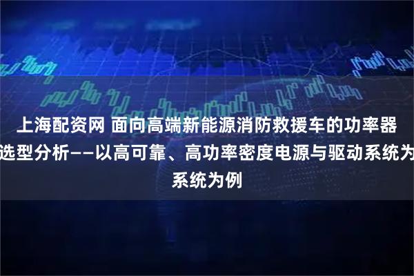上海配资网 面向高端新能源消防救援车的功率器件选型分析——以高可靠、高功率密度电源与驱动系统为例