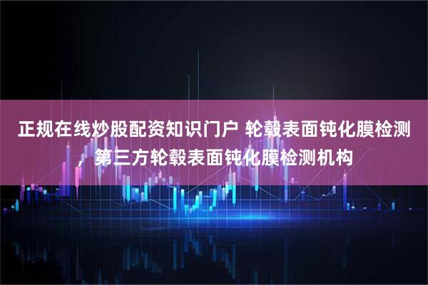 正规在线炒股配资知识门户 轮毂表面钝化膜检测，第三方轮毂表面钝化膜检测机构