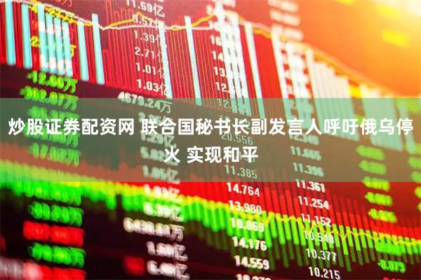 炒股证券配资网 联合国秘书长副发言人呼吁俄乌停火 实现和平