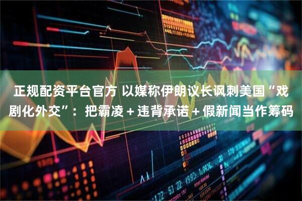 正规配资平台官方 以媒称伊朗议长讽刺美国“戏剧化外交”：把霸凌＋违背承诺＋假新闻当作筹码
