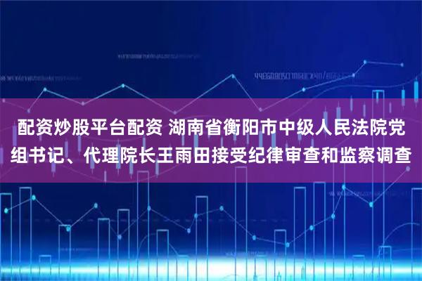 配资炒股平台配资 湖南省衡阳市中级人民法院党组书记、代理院长王雨田接受纪律审查和监察调查