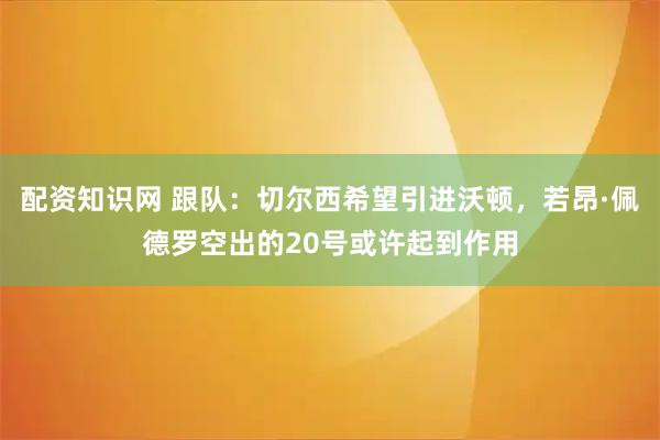 配资知识网 跟队：切尔西希望引进沃顿，若昂·佩德罗空出的20号或许起到作用