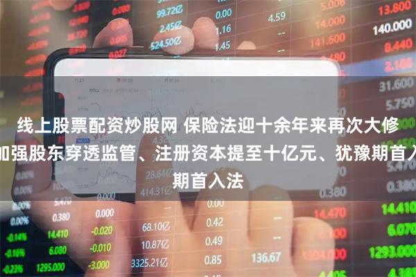 线上股票配资炒股网 保险法迎十余年来再次大修：加强股东穿透监管、注册资本提至十亿元、犹豫期首入法