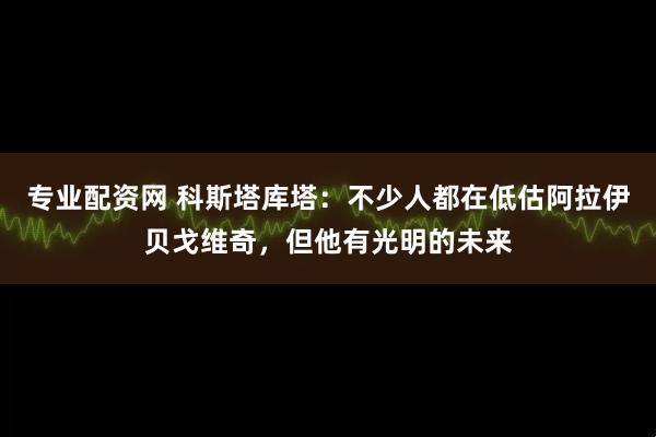 专业配资网 科斯塔库塔：不少人都在低估阿拉伊贝戈维奇，但他有光明的未来