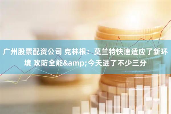 广州股票配资公司 克林根：莫兰特快速适应了新环境 攻防全能&今天进了不少三分