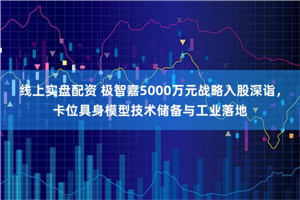 线上实盘配资 极智嘉5000万元战略入股深诣，卡位具身模型技术储备与工业落地