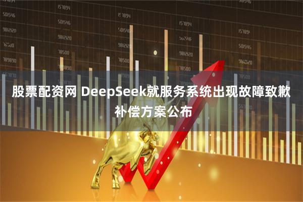 股票配资网 DeepSeek就服务系统出现故障致歉 补偿方案公布